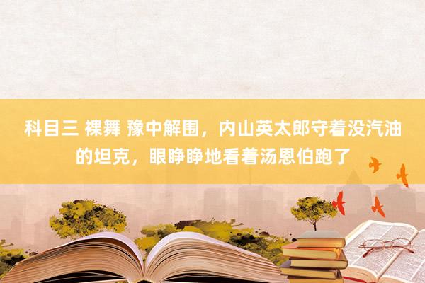 科目三 裸舞 豫中解围，内山英太郎守着没汽油的坦克，眼睁睁地看着汤恩伯跑了