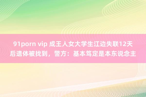 91porn vip 成王人女大学生江边失联12天后遗体被找到，警方：基本笃定是本东说念主