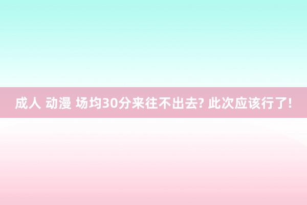 成人 动漫 场均30分来往不出去? 此次应该行了!