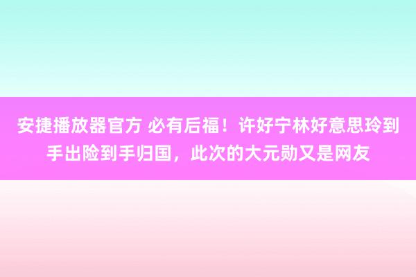 安捷播放器官方 必有后福！许好宁林好意思玲到手出险到手归国，此次的大元勋又是网友