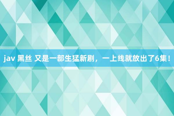 jav 黑丝 又是一部生猛新剧，一上线就放出了6集！