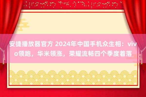 安捷播放器官方 2024年中国手机众生相：vivo领跑，华米领涨，荣耀流畅四个季度着落