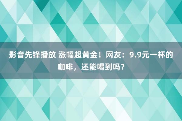 影音先锋播放 涨幅超黄金！网友：9.9元一杯的咖啡，还能喝到吗？