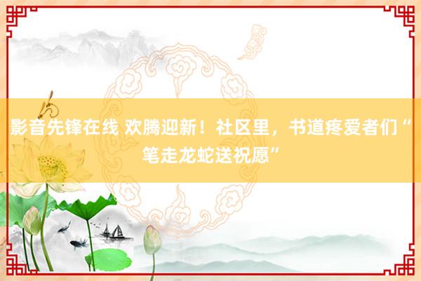 影音先锋在线 欢腾迎新！社区里，书道疼爱者们“笔走龙蛇送祝愿”