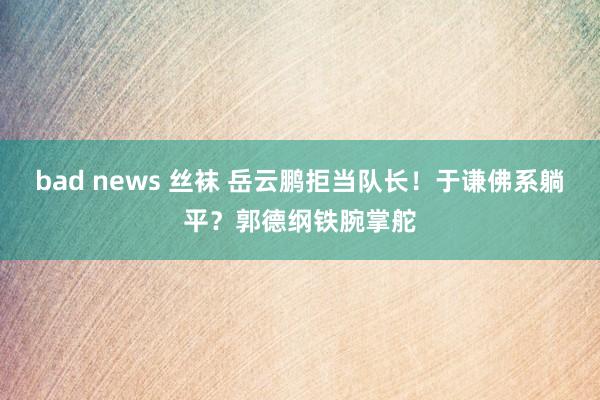 bad news 丝袜 岳云鹏拒当队长！于谦佛系躺平？郭德纲铁腕掌舵