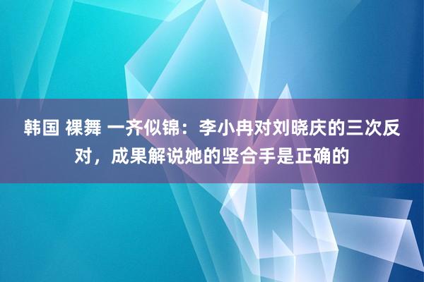 韩国 裸舞 一齐似锦：李小冉对刘晓庆的三次反对，成果解说她的坚合手是正确的