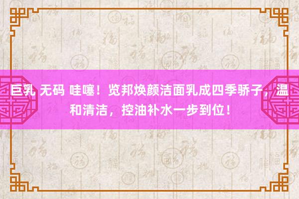 巨乳 无码 哇噻！览邦焕颜洁面乳成四季骄子，温和清洁，控油补水一步到位！