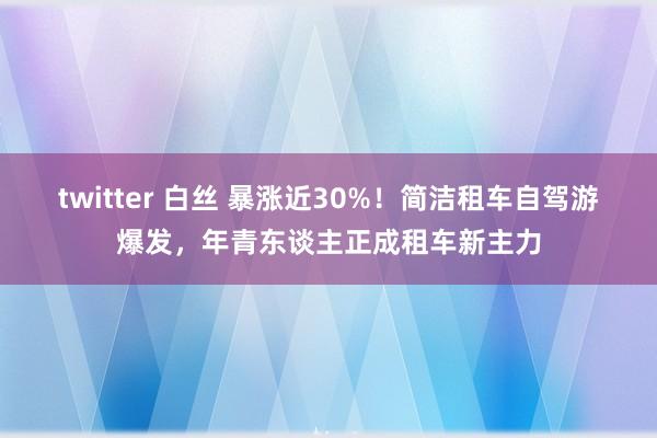 twitter 白丝 暴涨近30%！简洁租车自驾游爆发，年青东谈主正成租车新主力