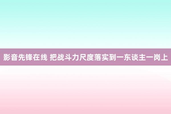 影音先锋在线 把战斗力尺度落实到一东谈主一岗上