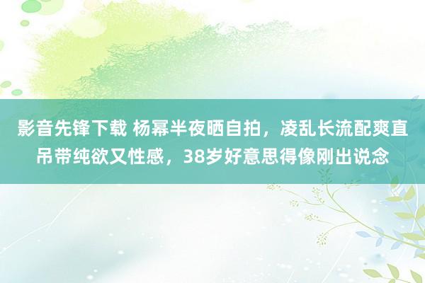 影音先锋下载 杨幂半夜晒自拍，凌乱长流配爽直吊带纯欲又性感，38岁好意思得像刚出说念