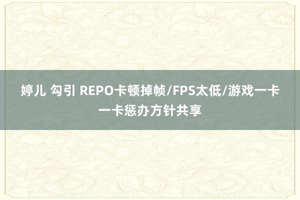 婷儿 勾引 REPO卡顿掉帧/FPS太低/游戏一卡一卡惩办方针共享