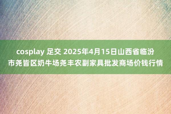 cosplay 足交 2025年4月15日山西省临汾市尧皆区奶牛场尧丰农副家具批发商场价钱行情