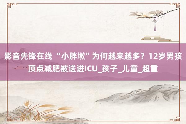 影音先锋在线 “小胖墩”为何越来越多？12岁男孩顶点减肥被送进ICU_孩子_儿童_超重